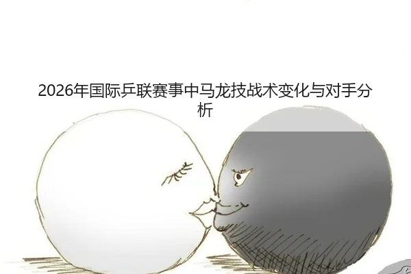 2026年国际乒联赛事中马龙技战术变化与对手分析