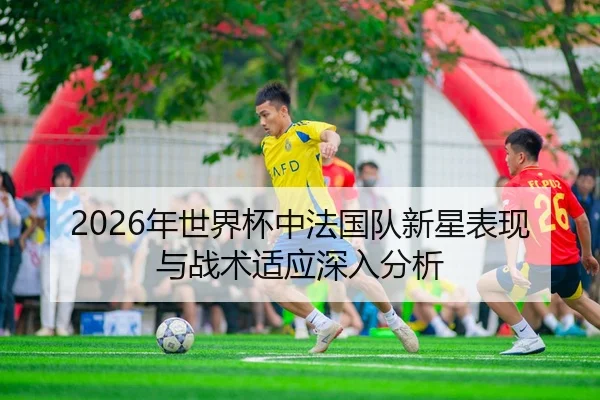 2026年世界杯中法国队新星表现与战术适应深入分析